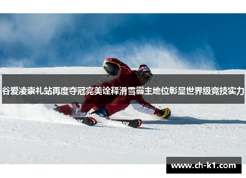 谷爱凌崇礼站再度夺冠完美诠释滑雪霸主地位彰显世界级竞技实力