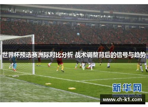 世界杯预选赛洲际对比分析 战术调整背后的信号与趋势 世界杯预选赛洲际对比分析 战术调整背后的信号与趋势