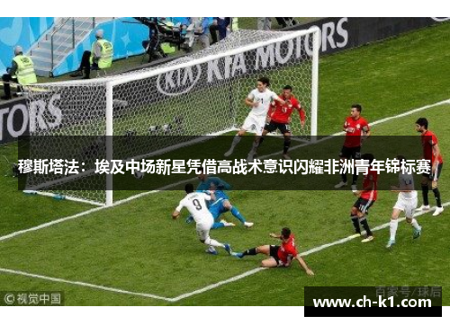 穆斯塔法：埃及中场新星凭借高战术意识闪耀非洲青年锦标赛