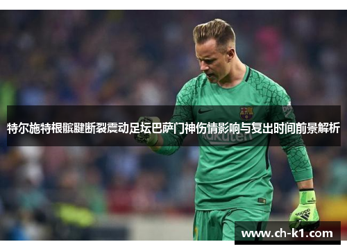 特尔施特根髌腱断裂震动足坛巴萨门神伤情影响与复出时间前景解析